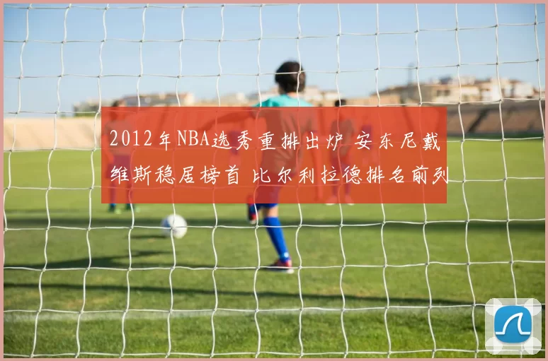 2012年NBA选秀重排出炉 安东尼戴维斯稳居榜首 比尔利拉德排名前列