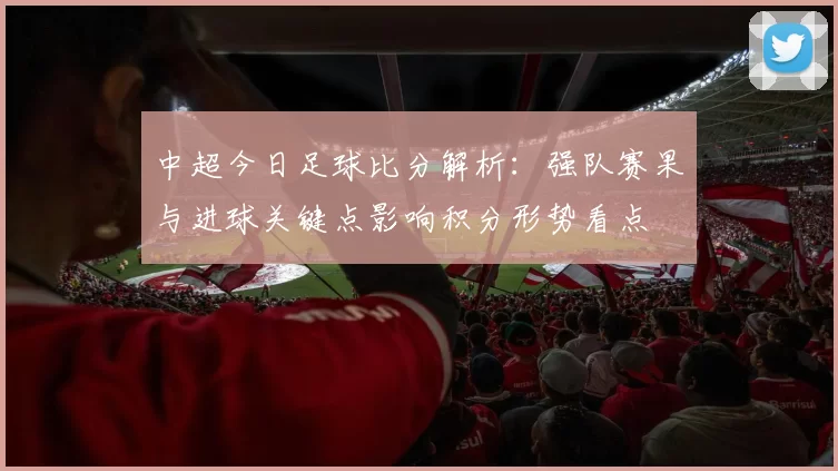 中超今日足球比分解析：强队赛果与进球关键点影响积分形势看点