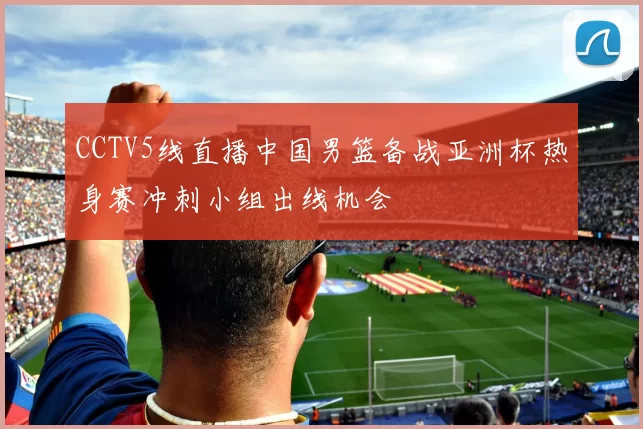 CCTV5线直播中国男篮备战亚洲杯热身赛冲刺小组出线机会