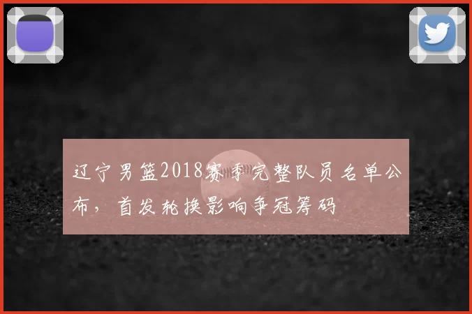 辽宁男篮2018赛季完整队员名单公布，首发轮换影响争冠筹码