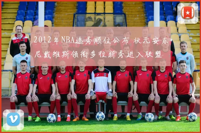 2012年NBA选秀顺位公布 状元安东尼戴维斯领衔多位新秀进入联盟