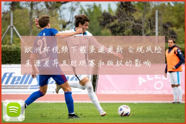 欧洲杯视频下载渠道更新 合规风险来源差异及对观赛和版权的影响