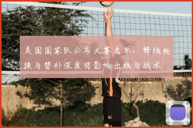 美国国家队公布大赛名单，锋线轮换与替补深度将影响出线与战术