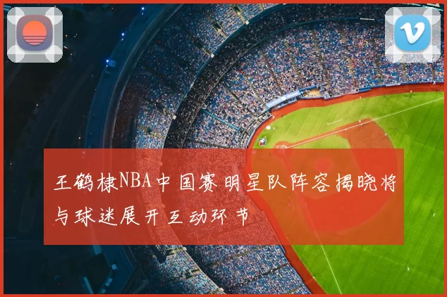 王鹤棣NBA中国赛明星队阵容揭晓将与球迷展开互动环节