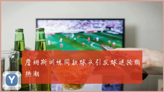 詹姆斯训练同款球衣引发球迷抢购热潮