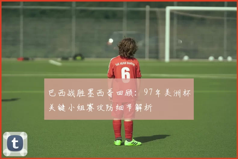 巴西战胜墨西哥回顾：97年美洲杯关键小组赛攻防细节解析