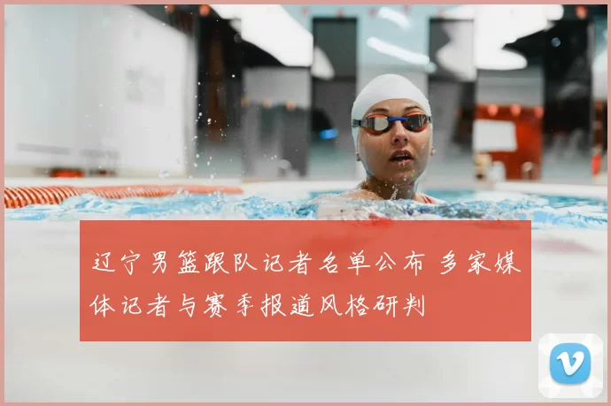 辽宁男篮跟队记者名单公布 多家媒体记者与赛季报道风格研判