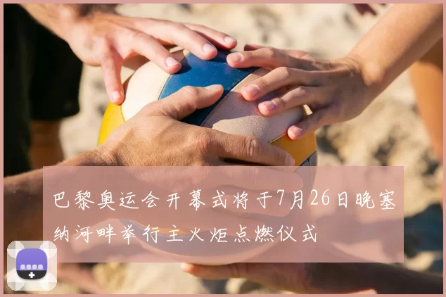 巴黎奥运会开幕式将于7月26日晚塞纳河畔举行主火炬点燃仪式