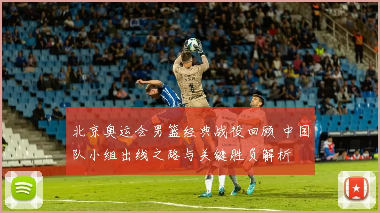 北京奥运会男篮经典战役回顾 中国队小组出线之路与关键胜负解析