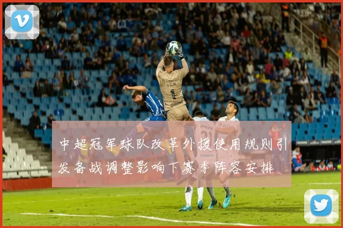 中超冠军球队改革外援使用规则引发备战调整影响下赛季阵容安排