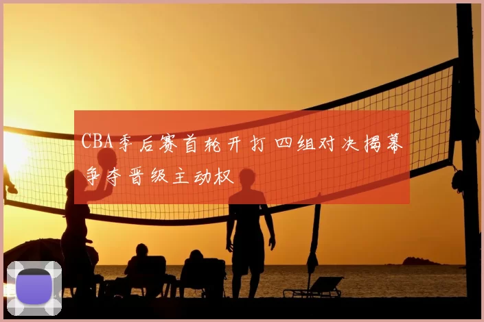 CBA季后赛首轮开打 四组对决揭幕争夺晋级主动权