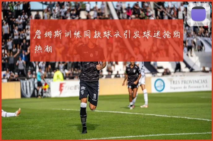 詹姆斯训练同款球衣引发球迷抢购热潮