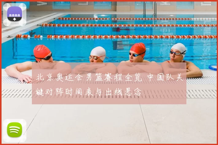 北京奥运会男篮赛程全览 中国队关键对阵时间表与出线悬念