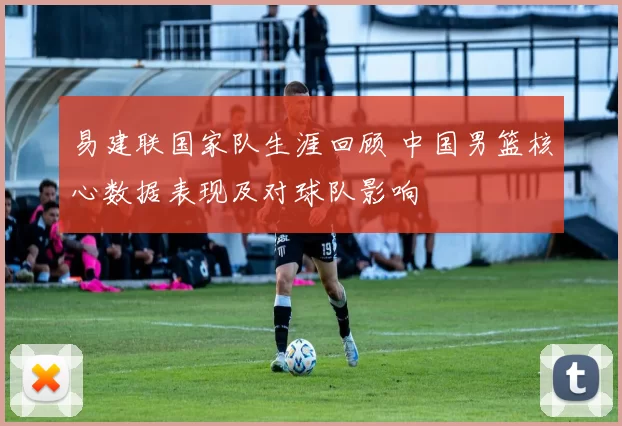 易建联国家队生涯回顾 中国男篮核心数据表现及对球队影响