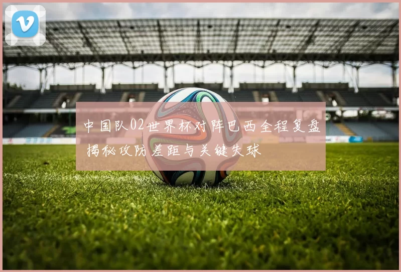 中国队02世界杯对阵巴西全程复盘 揭秘攻防差距与关键失球