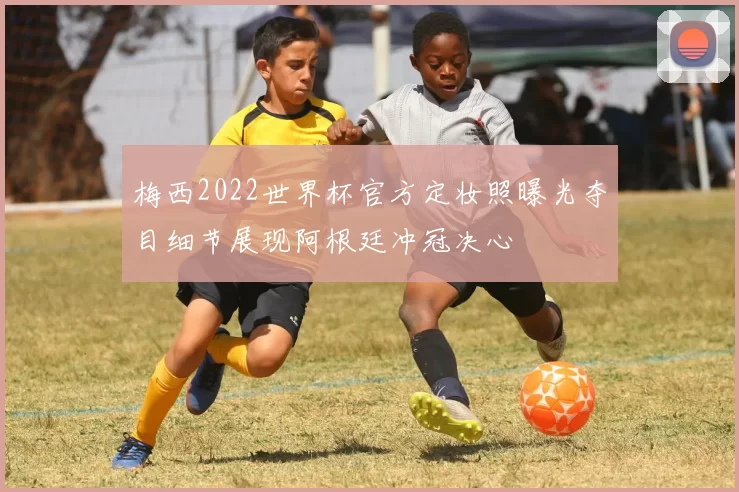 梅西2022世界杯官方定妆照曝光夺目细节展现阿根廷冲冠决心