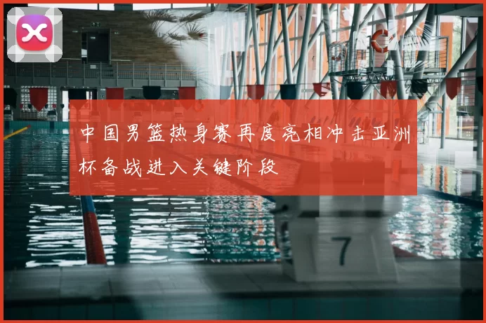 中国男篮热身赛再度亮相冲击亚洲杯备战进入关键阶段