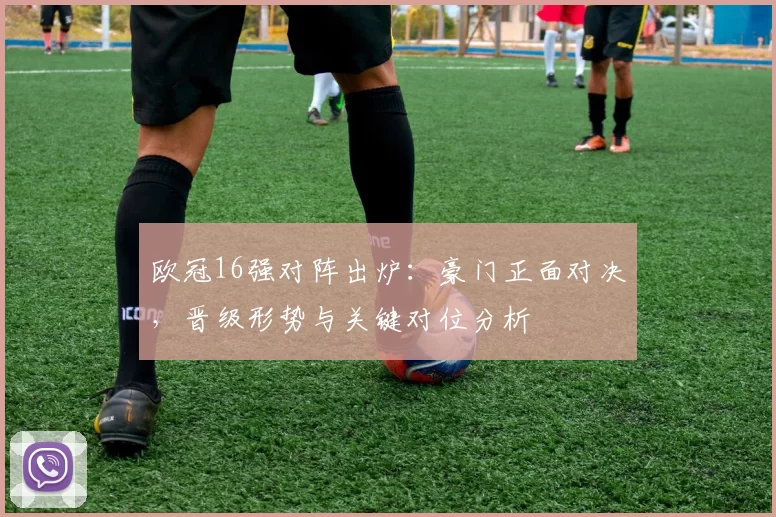 欧冠16强对阵出炉：豪门正面对决，晋级形势与关键对位分析