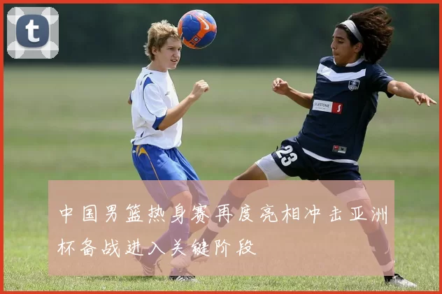 中国男篮热身赛再度亮相冲击亚洲杯备战进入关键阶段