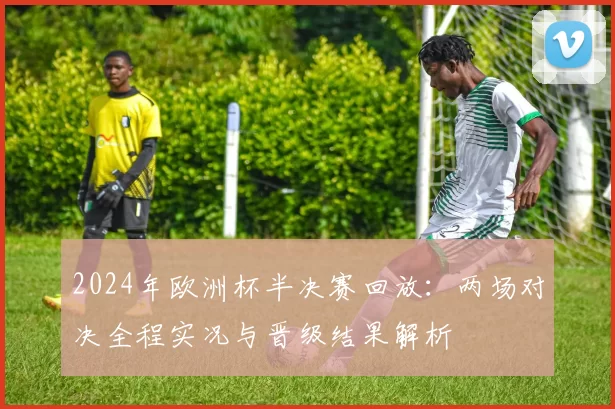 2024年欧洲杯半决赛回放：两场对决全程实况与晋级结果解析
