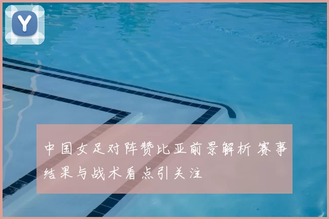 中国女足对阵赞比亚前景解析 赛事结果与战术看点引关注