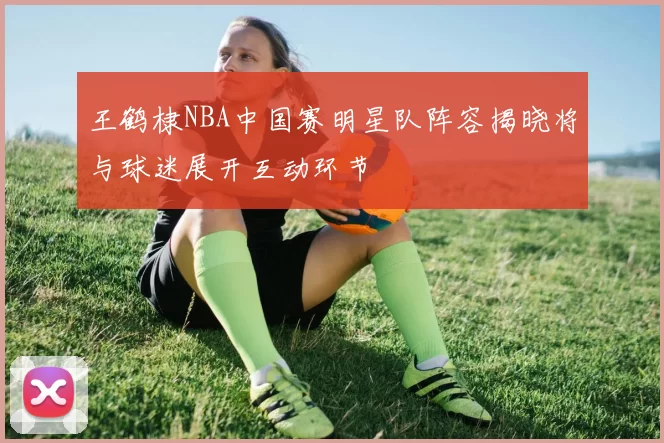 王鹤棣NBA中国赛明星队阵容揭晓将与球迷展开互动环节