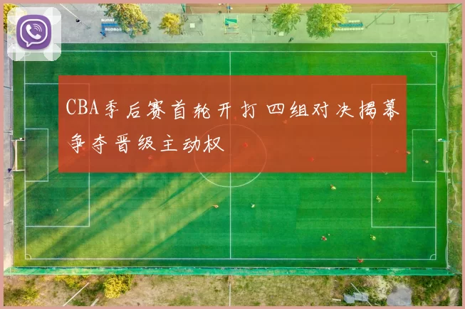 CBA季后赛首轮开打 四组对决揭幕争夺晋级主动权