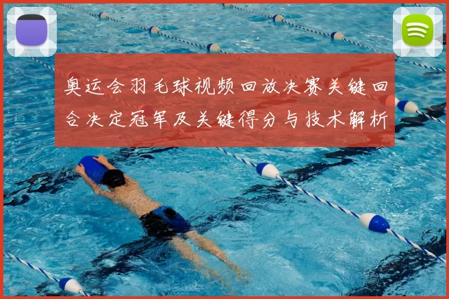 奥运会羽毛球视频回放决赛关键回合决定冠军及关键得分与技术解析