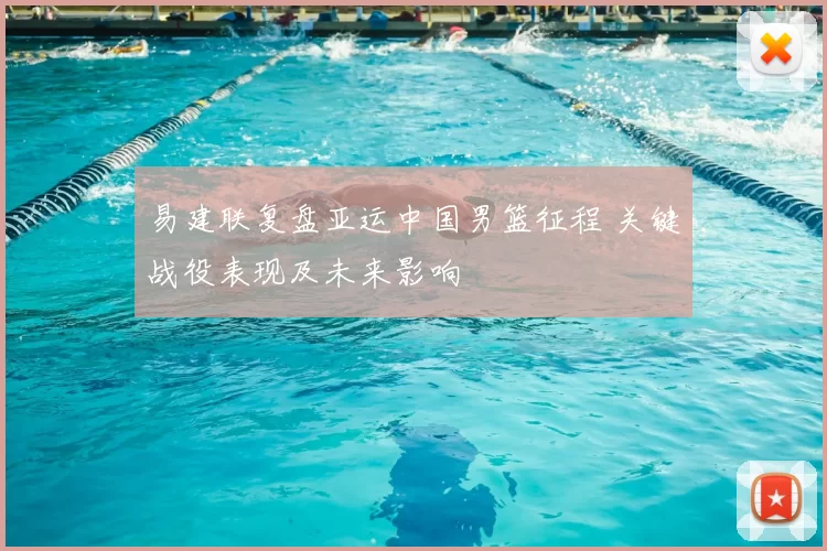 易建联复盘亚运中国男篮征程 关键战役表现及未来影响