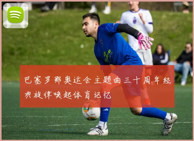 巴塞罗那奥运会主题曲三十周年经典旋律唤起体育记忆