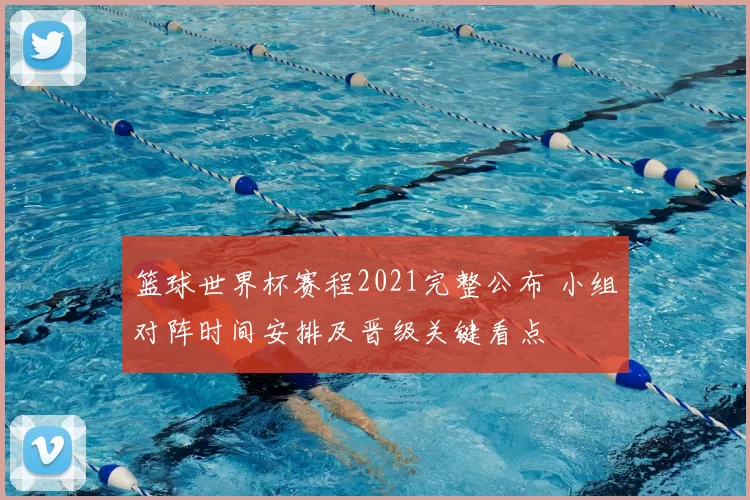 篮球世界杯赛程2021完整公布 小组对阵时间安排及晋级关键看点