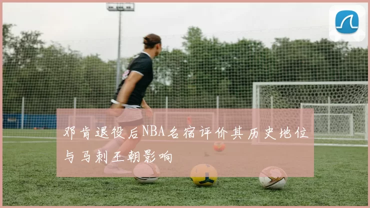 邓肯退役后NBA名宿评价其历史地位与马刺王朝影响