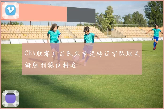 CBA联赛广东队末节逆转辽宁队取关键胜利稳住排名